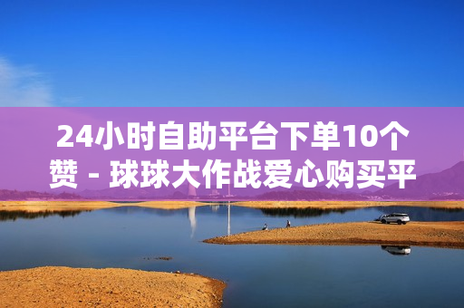 24小时自助平台下单10个赞 - 球球大作战爱心购买平台,点赞员一单一结 - 快手如何点赞1元100个视频