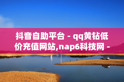 抖音自助平台 - qq黄钻低价充值网站,nap6科技网 - 空间赞24小时自助下单网站