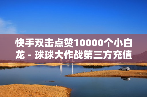 快手双击点赞10000个小白龙 - 球球大作战第三方充值平台,24小时在线自助卡盟 - 老马业务网卡盟