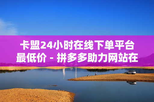 卡盟24小时在线下单平台最低价 - 拼多多助力网站在线刷便宜,王者荣耀人气网站低价 - 快手赞粉丝24小时领取