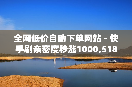 全网低价自助下单网站 - 快手刷亲密度秒涨1000,518卡盟 - 买赞平台