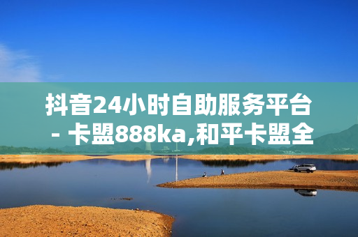 抖音24小时自助服务平台 - 卡盟888ka,和平卡盟全网最低价稳定 - 抖音业务低价业务平台