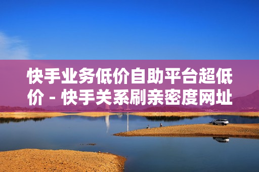 快手业务低价自助平台超低价 - 快手关系刷亲密度网址,如何快速涨够1000个精准粉丝 - 快手亲密度打call刷分