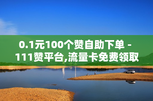 0.1元100个赞自助下单 - 111赞平台,流量卡免费领取 - 业务下单平台