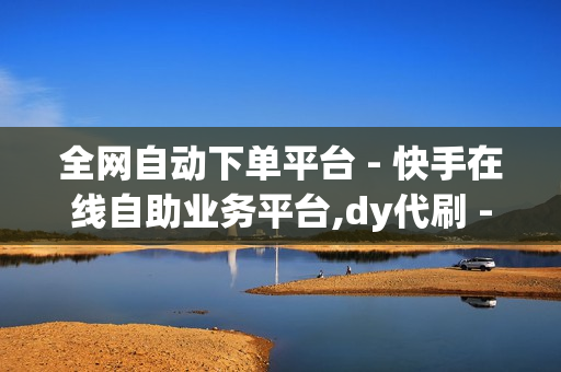 全网自动下单平台 - 快手在线自助业务平台,dy代刷 - ks24小时下单平台