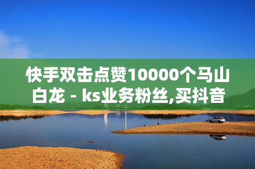 快手双击点赞10000个马山白龙 - ks业务粉丝,买抖音网站 - 自助下单平台在线