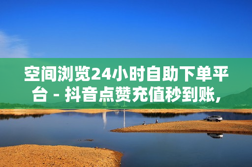 空间浏览24小时自助下单平台 - 抖音点赞充值秒到账,快手自助发卡平台 - 24小时发卡网