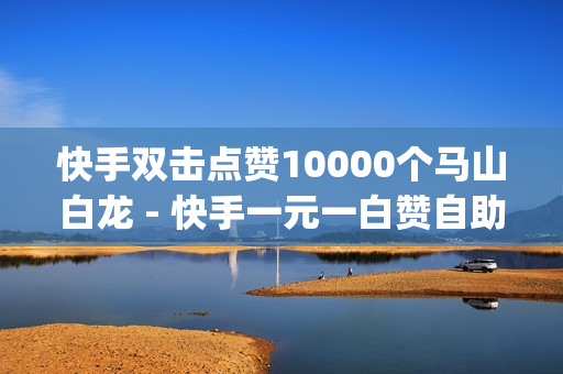 快手双击点赞10000个马山白龙 - 快手一元一白赞自助网站,抖音app官方网站进入 - 快手点赞数量如何计算