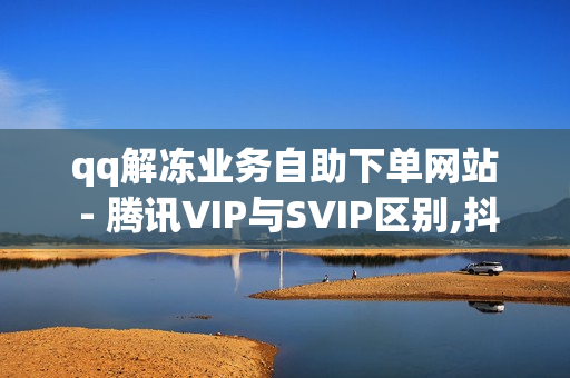 qq解冻业务自助下单网站 - 腾讯VIP与SVIP区别,抖音评论在线自助平台24小时 - 抖音点赞24自助服务