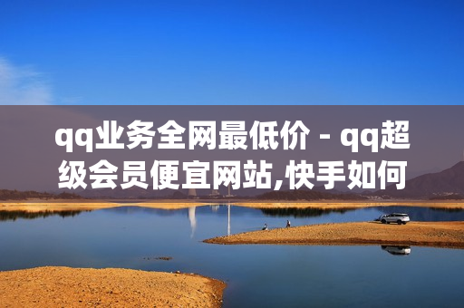 qq业务全网最低价 - qq超级会员便宜网站,快手如何点赞1元100个视频 - 网红商城快手业务