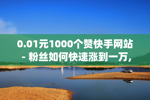 0.01元1000个赞快手网站 - 粉丝如何快速涨到一万,绝地求生卡盟24小时自动发卡平台 - qq赞