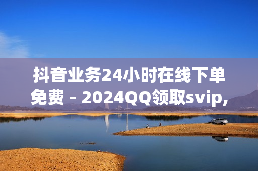 抖音业务24小时在线下单免费 - 2024QQ领取svip,点赞自助平台 - qq买点赞