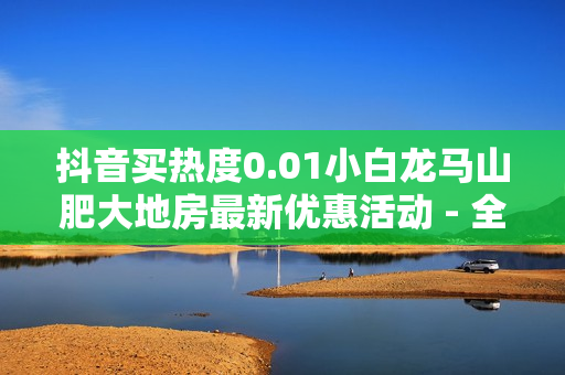 抖音买热度0.01小白龙马山肥大地房最新优惠活动 - 全网自动下单平台,快手点赞一元1000赞 - 抖音刷完播率网站