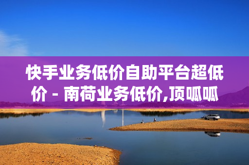 快手业务低价自助平台超低价 - 南荷业务低价,顶呱呱一站式企业服务平台 - qq业务在线下单