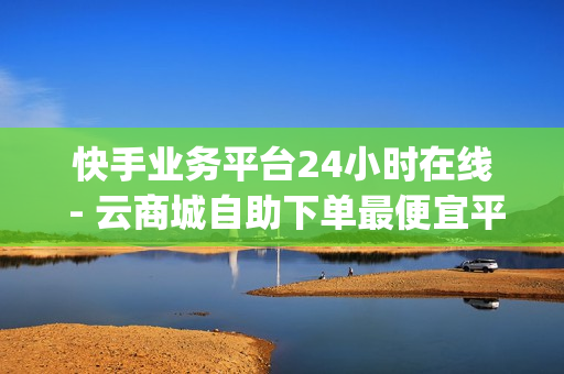 快手业务平台24小时在线 - 云商城自助下单最便宜平台,qq业务自助商城 - 快手刷涨