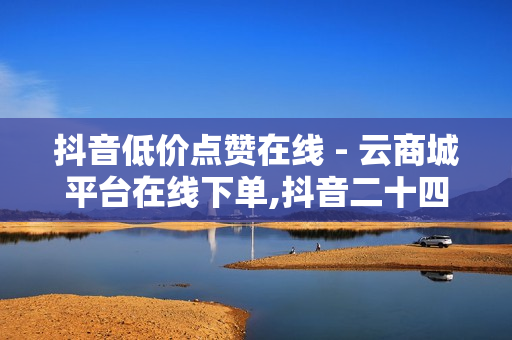 抖音低价点赞在线 - 云商城平台在线下单,抖音二十四小时点赞自助平台 - 快手买call