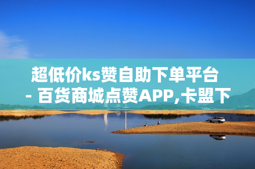 超低价ks赞自助下单平台 - 百货商城点赞APP,卡盟下单 - 海诚卡盟