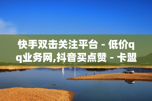 快手双击关注平台 - 低价qq业务网,抖音买点赞 - 卡盟最低自助下单官网