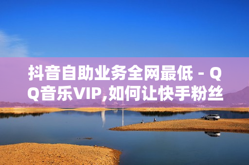 抖音自助业务全网最低 - QQ音乐VIP,如何让快手粉丝暴涨软件 - QQ业务低价自助平台