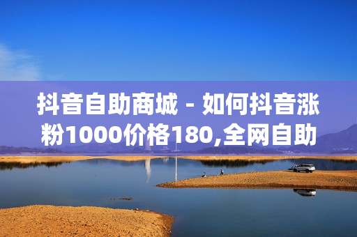 抖音自助商城 - 如何抖音涨粉1000价格180,全网自助下单平台便宜 - nap6科技网