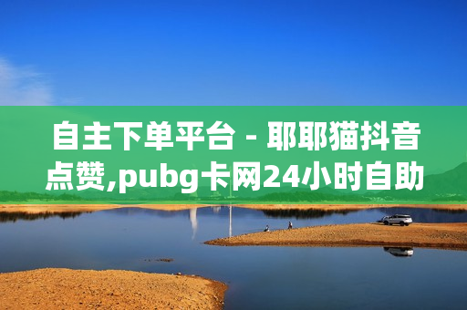 自主下单平台 - 耶耶猫抖音点赞,pubg卡网24小时自助下单 - 抖音业务24小时免费下单平台