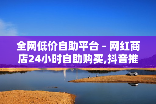 全网低价自助平台 - 网红商店24小时自助购买,抖音推广平台联系方式 - 24小时自助下单平台网站在线