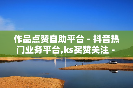 作品点赞自助平台 - 抖音热门业务平台,ks买赞关注 - 快手双击播放量网站下单0.01自助大地房产装修