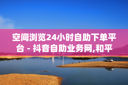 空间浏览24小时自助下单平台 - 抖音自助业务网,和平精英自助业务下单网站 - qq业务网站全网最低