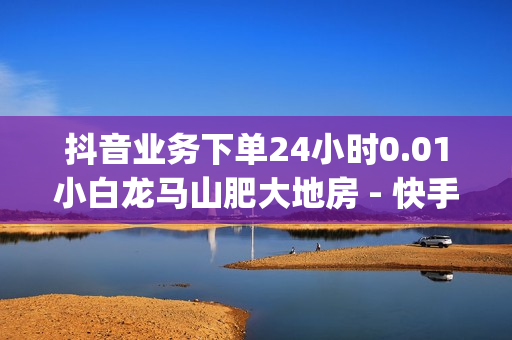 抖音业务下单24小时0.01小白龙马山肥大地房 - 快手流量推广网站,dy0.01刷1000 - ks免费业务平台便宜