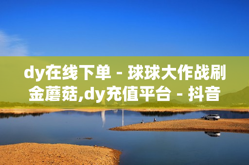 dy在线下单 - 球球大作战刷金蘑菇,dy充值平台 - 抖音点赞在线下单