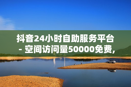 抖音24小时自助服务平台 - 空间访问量50000免费,24小时自助下单平台最便宜 - 网课24小时自助下单网站