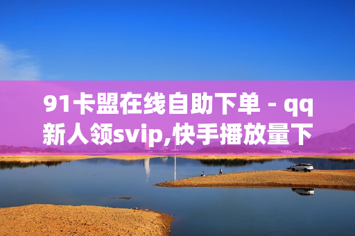 91卡盟在线自助下单 - qq新人领svip,快手播放量下单免费 - dy点赞24小时