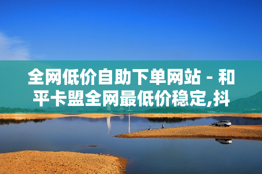 全网低价自助下单网站 - 和平卡盟全网最低价稳定,抖音点赞秒在线网站 - 颜夕卡盟