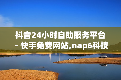 抖音24小时自助服务平台 - 快手免费网站,nap6科技网 - 快手在线下单平台全网最低价