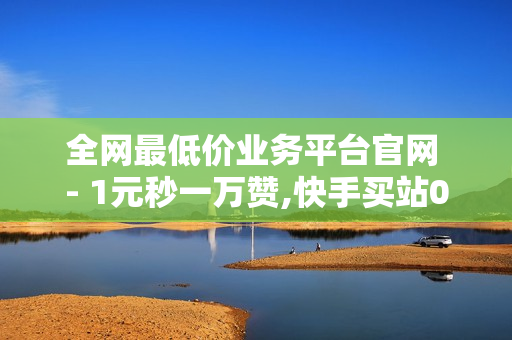 全网最低价业务平台官网 - 1元秒一万赞,快手买站0.5块钱100个 - 在线下单