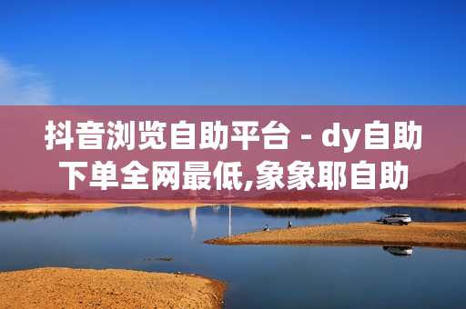 抖音浏览自助平台 - dy自助下单全网最低,象象耶自助下单 - dy自助平台业务下单真人