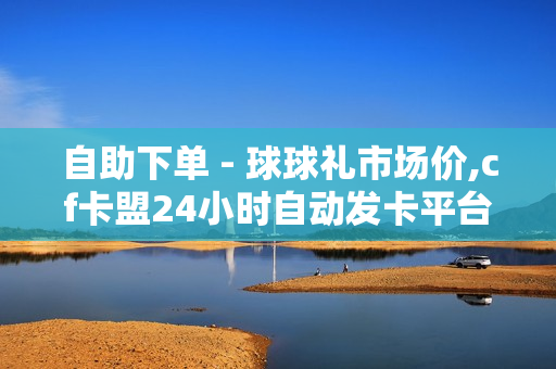 自助下单 - 球球礼市场价,cf卡盟24小时自动发卡平台 - 王者1元10000人气值自助下单