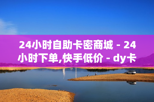 24小时自助卡密商城 - 24小时下单,快手低价 - dy卡盟