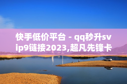 快手低价平台 - qq秒升svip9链接2023,超凡先锋卡盟稳定卡盟 - 178卡盟