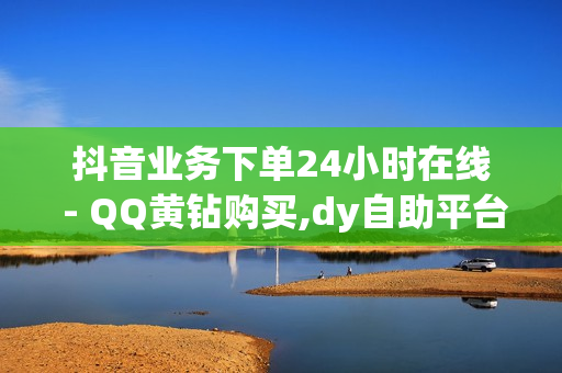 抖音业务下单24小时在线 - QQ黄钻购买,dy自助平台业务下单真人 - 卡盟在线自助下单