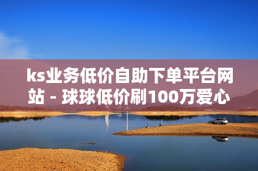 ks业务低价自助下单平台网站 - 球球低价刷100万爱心,免费领10000名片平台 - QQ24小时自助下单全网最低价