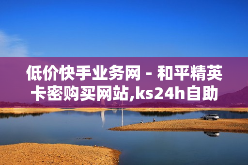 低价快手业务网 - 和平精英卡密购买网站,ks24h自助下单 - 抖音流量推广