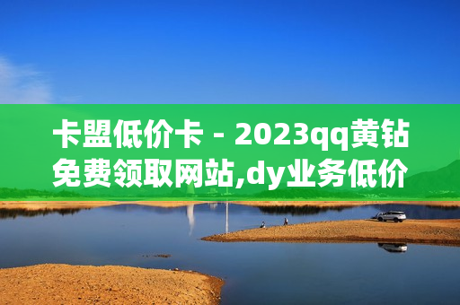 卡盟低价卡 - 2023qq黄钻免费领取网站,dy业务低价自助下单转发 - 抖音僵尸粉丝业务