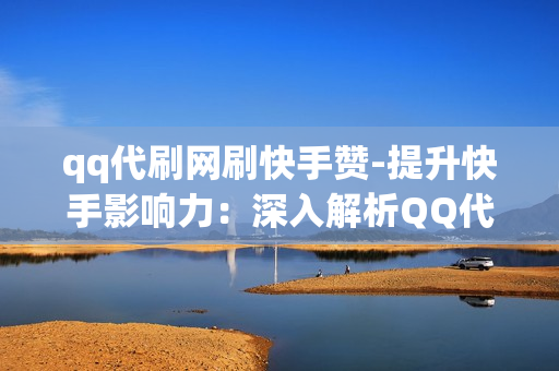 qq代刷网刷快手赞-提升快手影响力：深入解析QQ代刷网的点赞服务及其策略