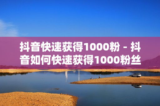 抖音快速获得1000粉 - 抖音如何快速获得1000粉丝