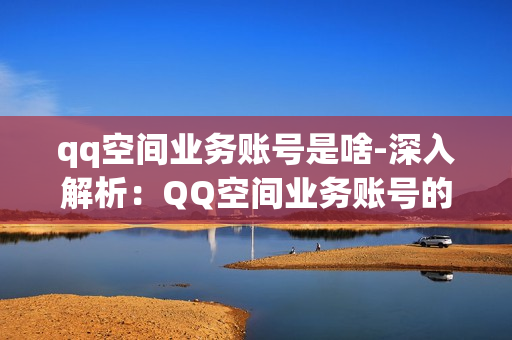 qq空间业务账号是啥-深入解析：QQ空间业务账号的作用与管理策略