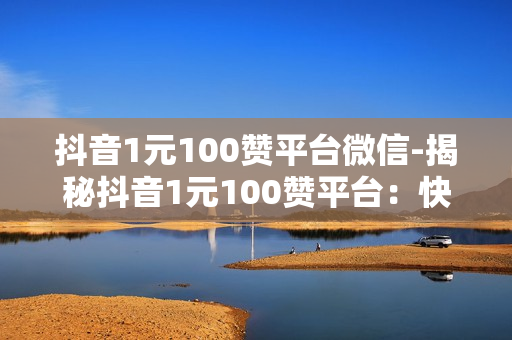 抖音1元100赞平台微信-揭秘抖音1元100赞平台：快速涨粉背后的真相与策略