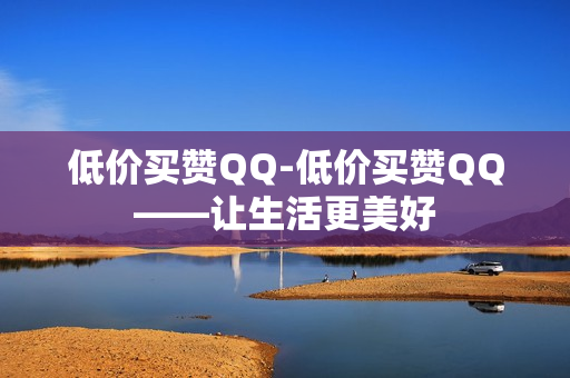 低价买赞QQ-低价买赞QQ——让生活更美好