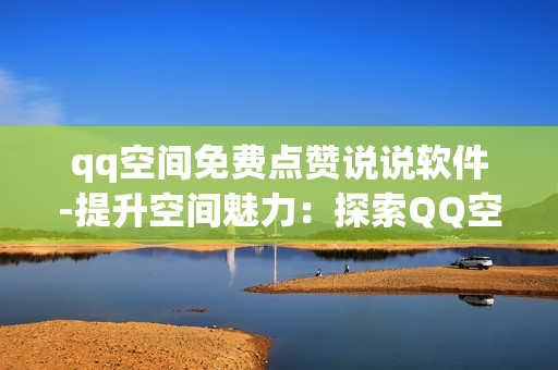 qq空间免费点赞说说软件-提升空间魅力：探索QQ空间免费点赞说说软件的实用攻略