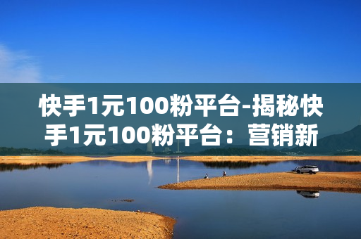 快手1元100粉平台-揭秘快手1元100粉平台：营销新趋势还是陷阱？全面解读与实用指南